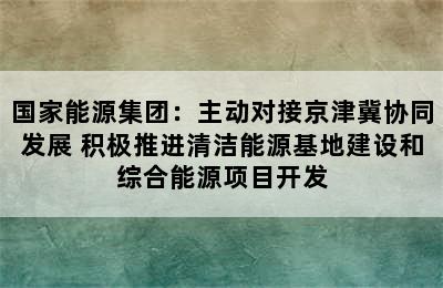 国家能源集团：主动对接京津冀协同发展 积极推进清洁能源基地建设和综合能源项目开发